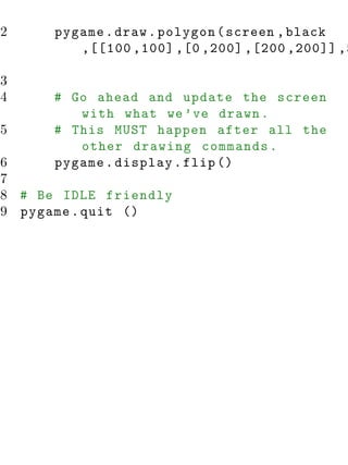 82     pygame . draw . polygon ( screen , black
          ,[[100 ,100] ,[0 ,200] ,[200 ,200]] ,5

83
84     # Go ahead and update the screen
          with what we ’ ve drawn .
85     # This MUST happen after all the
          other drawing commands .
86     pygame . display . flip ()
87
88 # Be IDLE friendly
89 pygame . quit ()
 