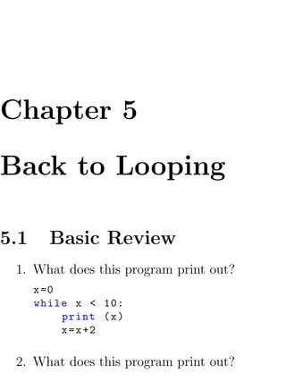 Chapter 5

Back to Looping

5.1     Basic Review
 1. What does this program print out?
      x =0
      while x < 10:
           print ( x )
           x = x +2

 2. What does this program print out?
 