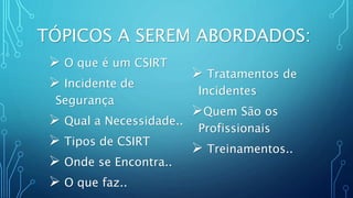  O que é um CSIRT
 Incidente de
Segurança
 Qual a Necessidade..
 Tipos de CSIRT
 Onde se Encontra..
 O que faz..
TÓPICOS A SEREM ABORDADOS:
 Tratamentos de
Incidentes
Quem São os
Profissionais
 Treinamentos..
 