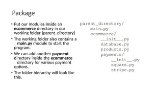 Package
• Put our modules inside an
ecommerce directory in our
working folder (parent_directory)
• The working folder also contains a
main.py module to start the
program.
• We can add another payment
directory inside the ecommerce
directory for various payment
options.
• The folder hierarchy will look like
this.
 