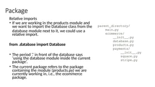 Package
Relative imports
• If we are working in the products module and
we want to import the Database class from the
database module next to it, we could use a
relative import.
from .database import Database
• The period ‘.’ in front of the database says
‘using the database module inside the current
package’.
• The current package refers to the package
containing the module (products.py) we are
currently working in, i.e., the ecommerce
package.
 