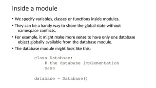Inside a module
• We specify variables, classes or functions inside modules.
• They can be a handy way to shore the global state without
namespace conflicts.
• For example, it might make more sense to have only one database
object globally available from the database module.
• The database module might look like this:
 
