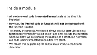 Inside a module
• All module-level code is executed immediately at the time it is
imported.
• However, the internal code of functions will not be executed until
the function is called.
• To simplify the process, we should always put our start-up code in a
function (conventionally called ‘main’) and only execute that function
when we know we are running the module as a script, but not when
our code is being imported from a different script.
• We can do this by guarding the call to ‘main’ inside a conditional
statement.
 