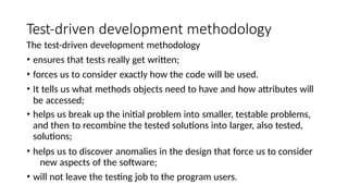 Test-driven development methodology
The test-driven development methodology
• ensures that tests really get written;
• forces us to consider exactly how the code will be used.
• It tells us what methods objects need to have and how attributes will
be accessed;
• helps us break up the initial problem into smaller, testable problems,
and then to recombine the tested solutions into larger, also tested,
solutions;
• helps us to discover anomalies in the design that force us to consider
new aspects of the software;
• will not leave the testing job to the program users.
 
