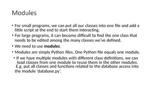 Modules
• For small programs, we can put all our classes into one file and add a
little script at the end to start them interacting.
• For large programs, it can become difficult to find the one class that
needs to be edited among the many classes we’ve defined.
• We need to use modules.
• Modules are simply Python files. One Python file equals one module.
• If we have multiple modules with different class definitions, we can
load classes from one module to reuse them in the other modules.
E.g. put all classes and functions related to the database access into
the module ‘database.py’.
 