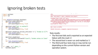 Ignoring broken tests
Tests results:
• The first test fails and is reported as an expected
failure with the mark ‘x’
• The second test is never run and marked as ‘s’
• The third and four tests may or may not be run
depending on the current Python version and
operation system.
 
