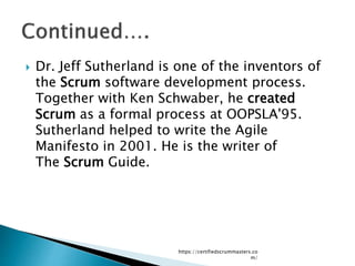  Dr. Jeff Sutherland is one of the inventors of
the Scrum software development process.
Together with Ken Schwaber, he created
Scrum as a formal process at OOPSLA'95.
Sutherland helped to write the Agile
Manifesto in 2001. He is the writer of
The Scrum Guide.
https://certifiedscrummasters.co
m/
 