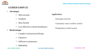 II ECE- CONTROL SYSTEMS Mrs. RAMA VASANTHA ADIRAJU
Aditya College of Engineering & Technology
Tuesday, May 5, 2020
• Advantages
• More accurate
• Feedback
• More flexible
• Less affected to external disturbances
• Disadvantages
• Complex Construction & Design
• Expensive
• Difficult to maintenance
• UnStability
CLOSED LOOP CS:
Applications
•Automatic Iron box
• Automatic water overflow control
•Temperature control system
 