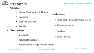 II ECE- CONTROL SYSTEMS Mrs. RAMA VASANTHA ADIRAJU
Aditya College of Engineering & Technology
Tuesday, May 5, 2020
• Advantages
• Simple Construction & Design
• Economic
• Easy maintenance
• Stability
• Disadvantages
• unreliable
• Internal Disturbance
• Recalibration is required time to time
OPEN LOOP CS:
Applications
• In the traffic light controlling system
• TV remote control
• Iron box
• Simple Switch
 