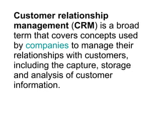 Customer relationship management  ( CRM ) is a broad term that covers concepts used by  companies  to manage their relationships with customers, including the capture, storage and analysis of customer information. 