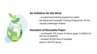 An Initiative for the blind
        - a customized training programme called
        the Advanced Computer Training Programme, for the
        visually challenged children


Donation of Reusable Paper
        - contributed 172 boxes of Xerox paper to NGOs for
        the use of students
        - donated 30,543 kilos of reusable
        paper to the ITC group
 