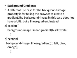 • Background Gradients
• A different use case for the background-image
property is for telling the browser to create a
gradient.The background-image in this case does not
have a URL, but a linear-gradient instead.
a) section {
background-image: linear-gradient(black,white);
}
b) section{
background-image: linear-gradient(to left, pink,
orange);
}
 