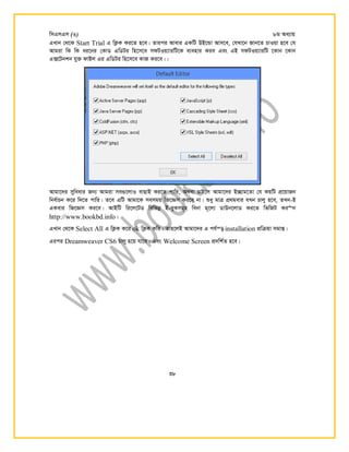 wmGmGm (3) 8g Aa¨vq
38
GLvb †_‡K Start Trial G wK¬K Ki‡Z n‡e| Zvici Avevi GKwU DB‡Ûv Avm‡e, †hLv‡b Rvb‡Z PvIqv n‡e †h
Avgiv wK wK ai‡bi †KvW GwWUi wn‡m‡e mdUIq¨viwU‡K e¨envi Kie Ges GB mdUIq¨viwU ‡Kvb ‡Kvb
G·‡Ubkb hy³ dvBj Gi GwWUi wn‡m‡e KvR Ki‡e||
Avgv‡`i myweavi Rb¨ Avgiv me¸‡jvI evQvB Ki‡Z cvwi, A_ev PvB‡j Avgv‡`i B‪Qvg‡Zv †h KqwU cÖ‡qvRb
wbe©vPb K‡i w`‡Z cvwi| Z‡e GwU Avgv‡K memgq wR‡Ám Ki‡e bv| ïay gvÎ cÖ_gevi hLb Pvjy n‡e, ZLb-B
GKevi wR‡Ám Ki‡e| AvBwU wi‡j‡UW wewfbœ B-eyKmg~n webv g~‡j¨ WvDb‡jvW Ki‡Z wfwRU Ki b
http://www.bookbd.info|
GLvb †_‡K Select All G wK¬K K‡i ok wK¬K Kwi| Zvn‡jB Avgv‡`i G ch©š— installation cÖwµqv mgvß|
Gici Dreamweaver CS6 Pvjy n‡q hv‡e| Ges Welcome Screen cÖ`wk©Z n‡e|
 