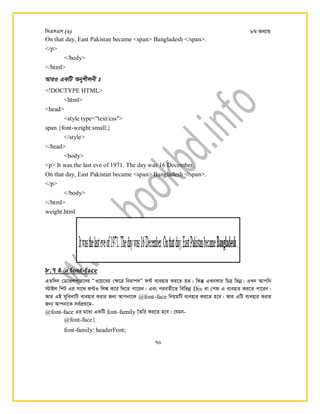 wmGmGm (3) 8g Aa¨vq
70
On that day, East Pakistan became <span> Bangladesh </span>.
</p>
</body>
</html>
AviI GKwU Abykxjbx t
<!DOCTYPE HTML>
<html>
<head>
<style type="text/css">
span {font-weight:small;}
</style>
</head>
<body>
<p> It was the last eve of 1971. The day was 16 December.
On that day, East Pakistan became <span> Bangladesh </span>.
</p>
</body>
</html>
weight.html
8.7 t @font-face
GZw`b †W‡fjcvi‡`i ÒI‡q‡ei †¶‡Î wbivc`Ó d›U e¨envi Ki‡Z nZ| wKš‧ GLbKvi wPÎ wfbœ| GLb Avcwb
÷vBj wkU Gi mv‡_ d›UI wj¼ K‡i w`‡Z cv‡ib| Ges cieZ©x‡Z wewfbœ Div ev †cR G e¨envi Ki‡Z cv‡ib|
Avi GB myweavwU e¨envi Kivi Rb¨ Avcbv‡K @font-face wbqgwU e¨envi Ki‡Z n‡e| Avi GwU e¨envi Kivi
Rb¨ Avcbv‡K me©cÖ_‡g-
@font-face Gi g‡a¨ GKwU font-family •Zwi Ki‡Z n‡e| †hgb-
@font-face{
font-family: headerFont;
 