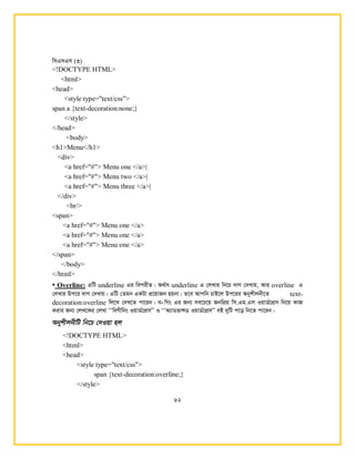 wmGmGm (3)
82
<!DOCTYPE HTML>
<html>
<head>
<style type="text/css">
span a {text-decoration:none;}
</style>
</head>
<body>
<h1>Menu</h1>
<div>
<a href="#"> Menu one </a>|
<a href="#"> Menu two </a>|
<a href="#"> Menu three </a>|
</div>
<br/>
<span>
<a href="#"> Menu one </a>
<a href="#"> Menu one </a>
<a href="#"> Menu one </a>
</span>
</body>
</html>
• Overline: GwU underline Gi wecixZ| A_©vr underline G †jLvi wb‡P `vM †`Lvq, Avi overline G
†jLvi Dc‡i `vM †`Lvq| GwU †Zgb GKUv cÖ‡qvRb nqbv| Z‡e Avcwb PvB‡j Dc‡ii Abykxjbx‡Z text-
decoration:overline wj‡L †`L‡Z cv‡ib| e- wMs Gi Rb¨ me‡P‡q RbwcÖq wm.Gg.Gm IqvW©‡cÖm wb‡q KvR
Kivi Rb¨ †jL‡Ki †jLv ÔÔweMxwbs IqvW©‡cÖmÕÕ I ÔÔA¨vWfvÝW IqvW©‡cÖmÕÕ eB `ywU c‡o wb‡Z cv‡ib|
AbykxjbxwU wb‡P †`Iqv nj
<!DOCTYPE HTML>
<html>
<head>
<style type="text/css">
span {text-decoration:overline;}
</style>
 