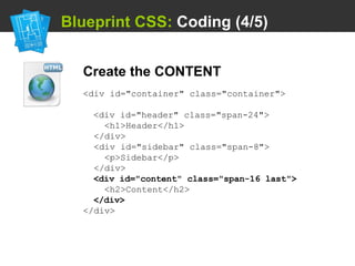   Blueprint CSS:  Coding (4/5) Create the CONTENT <div id=&quot;container&quot; class=&quot;container&quot;> <div id=&quot;header&quot; class=&quot;span-24&quot;> <h1>Header</h1> </div> <div id=&quot;sidebar&quot; class=&quot;span-8&quot;> <p>Sidebar</p> </div> <div id=&quot;content&quot; class=&quot;span-16 last&quot;> <h2>Content</h2> </div> </div> 