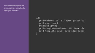 In our existing layout we
are creating a completely
new grid on box d.
.d{
grid-column: col 3 / span gutter 2;
grid-row: row 2;
display: grid;
grid-template-columns: 1fr 10px 1fr;
grid-template-rows: auto 10px auto;
}
 