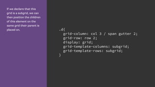 If we declare that this
grid is a subgrid, we can
then position the children
of this element on the
same grid their parent is
placed on. .d{
grid-column: col 3 / span gutter 2;
grid-row: row 2;
display: grid;
grid-template-columns: subgrid;
grid-template-rows: subgrid;
}
 