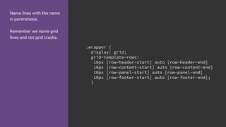 Name lines with the name
in parenthesis.
Remember we name grid
lines and not grid tracks.
.wrapper {
display: grid;
grid-template-rows:
10px [row-header-start] auto [row-header-end]
10px [row-content-start] auto [row-content-end]
10px [row-panel-start] auto [row-panel-end]
10px [row-footer-start] auto [row-footer-end];
}
 