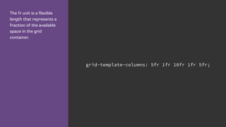 The fr unit is a flexible
length that represents a
fraction of the available
space in the grid
container.
grid-template-columns: 5fr 1fr 10fr 1fr 5fr;
 