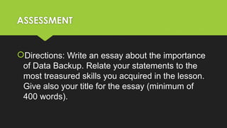 ASSESSMENT
Directions: Write an essay about the importance
of Data Backup. Relate your statements to the
most treasured skills you acquired in the lesson.
Give also your title for the essay (minimum of
400 words).
 