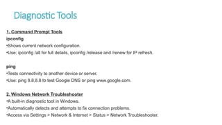 Diagnostic Tools
1. Command Prompt Tools
ipconfig
•Shows current network configuration.
•Use: ipconfig /all for full details, ipconfig /release and /renew for IP refresh.
ping
•Tests connectivity to another device or server.
•Use: ping 8.8.8.8 to test Google DNS or ping www.google.com.
2. Windows Network Troubleshooter
•A built-in diagnostic tool in Windows.
•Automatically detects and attempts to fix connection problems.
•Access via Settings > Network & Internet > Status > Network Troubleshooter.
 