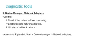 Diagnostic Tools
3. Device Manager: Network Adapters
•Used to:
Check if the network driver is working.
Enable/disable network adapters.
Update or roll back drivers.
•Access via Right-click Start > Device Manager > Network adapters.
 