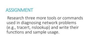 ASSIGNMENT
Research three more tools or commands
used in diagnosing network problems
(e.g., tracert, nslookup) and write their
functions and sample usage.
 