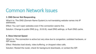 Common Network Issues
3. DNS Server Not Responding
What it is: The DNS (Domain Name System) is not translating website names into IP
addresses.
Effect: You can’t open websites even if the connection seems fine.
Solution: Change to public DNS (e.g., 8.8.8.8), reset DNS settings, or flush DNS cache.
4. Slow Internet Speed
What it is: The connection is active but very slow due to congestion, outdated hardware, or
ISP issues.
Effect: Websites load slowly, video buffering, or dropped video calls.
Solution: Restart the router, check for background downloads, or contact the ISP.
 