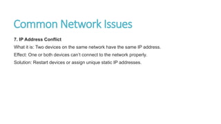 Common Network Issues
7. IP Address Conflict
What it is: Two devices on the same network have the same IP address.
Effect: One or both devices can’t connect to the network properly.
Solution: Restart devices or assign unique static IP addresses.
 