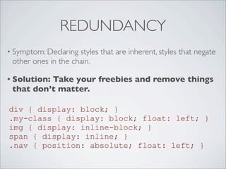 REDUNDANCY
• Symptom: Declaring styles that are inherent, styles that negate
other ones in the chain.
• Solution: Take your freebies and remove things
that don’t matter.
div { display: block; }
.my-class { display: block; float: left; }
img { display: inline-block; }
span { display: inline; }
.nav { position: absolute; float: left; }
 