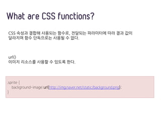 CSS 속성과 결합해 사용되는 함수로, 전달되는 파라미터에 따라 결과 값이
달라지며 함수 단독으로는 사용될 수 없다.
url()
이미지 리소스를 사용할 수 있도록 한다.
What are CSS functions?
.sprite {
background-image:url(http://img.naver.net/static/background.png);
}
 