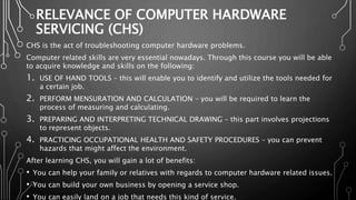 RELEVANCE OF COMPUTER HARDWARE
SERVICING (CHS)
CHS is the act of troubleshooting computer hardware problems.
Computer related skills are very essential nowadays. Through this course you will be able
to acquire knowledge and skills on the following:
1. USE OF HAND TOOLS – this will enable you to identify and utilize the tools needed for
a certain job.
2. PERFORM MENSURATION AND CALCULATION – you will be required to learn the
process of measuring and calculating.
3. PREPARING AND INTERPRETING TECHNICAL DRAWING – this part involves projections
to represent objects.
4. PRACTICING OCCUPATIONAL HEALTH AND SAFETY PROCEDURES – you can prevent
hazards that might affect the environment.
After learning CHS, you will gain a lot of benefits:
• You can help your family or relatives with regards to computer hardware related issues.
• You can build your own business by opening a service shop.
• You can easily land on a job that needs this kind of service.
 