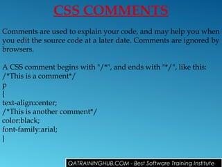 CSS COMMENTS
Comments are used to explain your code, and may help you when
you edit the source code at a later date. Comments are ignored by
browsers.
A CSS comment begins with "/*", and ends with "*/", like this:
/*This is a comment*/
p
{
text-align:center;
/*This is another comment*/
color:black;
font-family:arial;
}
QATRAININGHUB.COM - Best Software Training Institute
 