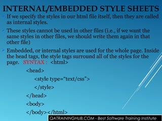 INTERNAL/EMBEDDED STYLE SHEETS
 If we specify the styles in our html file itself, then they are called
as internal styles.
 These styles cannot be used in other files (i.e., if we want the
same styles in other files, we should write them again in that
other file)
 Embedded, or internal styles are used for the whole page. Inside
the head tags, the style tags surround all of the styles for the
page. SYNTAX : <html>
<head>
<style type=“text/css”>
</style>
</head>
<body>
</body></html>
QATRAININGHUB.COM - Best Software Training Institute
 