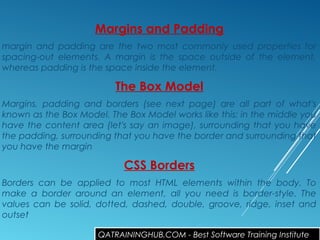 Margins and Padding
margin and padding are the two most commonly used properties for
spacing-out elements. A margin is the space outside of the element,
whereas padding is the space inside the element.
The Box Model
Margins, padding and borders (see next page) are all part of what's
known as the Box Model. The Box Model works like this: in the middle you
have the content area (let's say an image), surrounding that you have
the padding, surrounding that you have the border and surrounding that
you have the margin
CSS Borders
Borders can be applied to most HTML elements within the body. To
make a border around an element, all you need is border-style. The
values can be solid, dotted, dashed, double, groove, ridge, inset and
outset
QATRAININGHUB.COM - Best Software Training Institute
 