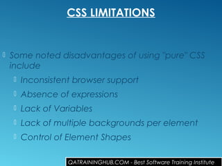 CSS LIMITATIONS
 Some noted disadvantages of using "pure" CSS
include
 Inconsistent browser support 
 Absence of expressions 
 Lack of Variables 
 Lack of multiple backgrounds per element 
 Control of Element Shapes 
QATRAININGHUB.COM - Best Software Training Institute
 