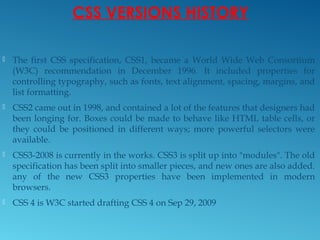 CSS VERSIONS HISTORY
 The first CSS specification, CSS1, became a World Wide Web Consortium
(W3C) recommendation in December 1996. It included properties for
controlling typography, such as fonts, text alignment, spacing, margins, and
list formatting.
 CSS2 came out in 1998, and contained a lot of the features that designers had
been longing for. Boxes could be made to behave like HTML table cells, or
they could be positioned in different ways; more powerful selectors were
available.
 CSS3-2008 is currently in the works. CSS3 is split up into "modules". The old
specification has been split into smaller pieces, and new ones are also added.
any of the new CSS3 properties have been implemented in modern
browsers.
 CSS 4 is W3C started drafting CSS 4 on Sep 29, 2009
 