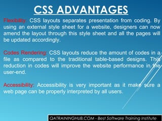 CSS ADVANTAGES
Flexibility: CSS layouts separates presentation from coding. By
using an external style sheet for a website, designers can now
amend the layout through this style sheet and all the pages will
be updated accordingly.
Codes Rendering: CSS layouts reduce the amount of codes in a
file as compared to the traditional table-based designs. This
reduction in codes will improve the website performance in the
user-end.
Accessibility: Accessibility is very important as it make sure a
web page can be properly interpreted by all users.
QATRAININGHUB.COM - Best Software Training Institute
 