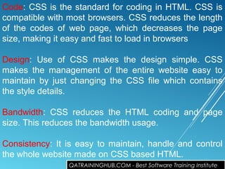 Code: CSS is the standard for coding in HTML. CSS is
compatible with most browsers. CSS reduces the length
of the codes of web page, which decreases the page
size, making it easy and fast to load in browsers
Design: Use of CSS makes the design simple. CSS
makes the management of the entire website easy to
maintain by just changing the CSS file which contains
the style details.
Bandwidth: CSS reduces the HTML coding and page
size. This reduces the bandwidth usage.
Consistency: It is easy to maintain, handle and control
the whole website made on CSS based HTML.
QATRAININGHUB.COM - Best Software Training Institute
 