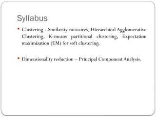 Syllabus
 Clustering - Similarity measures, Hierarchical Agglomerative
Clustering, K-means partitional clustering, Expectation
maximization (EM) for soft clustering.
 Dimensionality reduction – Principal ComponentAnalysis.
 