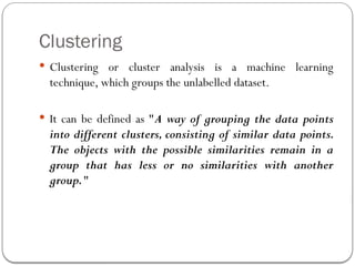 Clustering
 Clustering or cluster analysis is a machine learning
technique, which groups the unlabelled dataset.
 It can be defined as "A way of grouping the data points
into different clusters, consisting of similar data points.
The objects with the possible similarities remain in a
group that has less or no similarities with another
group."
 