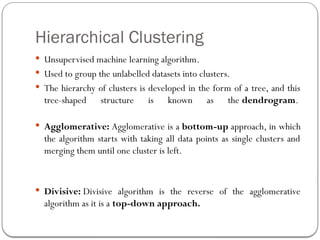 Hierarchical Clustering
 Unsupervised machine learning algorithm.
 Used to group the unlabelled datasets into clusters.
 The hierarchy of clusters is developed in the form of a tree, and this
tree-shaped structure is known as the dendrogram.
 Agglomerative: Agglomerative is a bottom-up approach, in which
the algorithm starts with taking all data points as single clusters and
merging them until one cluster is left.
 Divisive: Divisive algorithm is the reverse of the agglomerative
algorithm as it is a top-down approach.
 