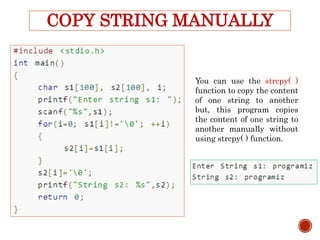 COPY STRING MANUALLY
You can use the strcpy( )
function to copy the content
of one string to another
but, this program copies
the content of one string to
another manually without
using strcpy( ) function.
 