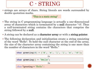 C - STRING
 strings are arrays of chars. String literals are words surrounded by
double quotation marks.
 The string in C programming language is actually a one-dimensional
array of characters which is terminated by a null character '0'. Thus
a null-terminated string contains the characters that comprise the
string followed by a null.
 A string can be declared as a character array or with a string pointer.
 The following declaration and initialization create a string consisting
of the word "Hello". To hold the null character at the end of the array,
the size of the character array containing the string is one more than
the number of characters in the word "Hello."
"This is a static string"
Or
Or
char *greeting = “Hello” ;
 