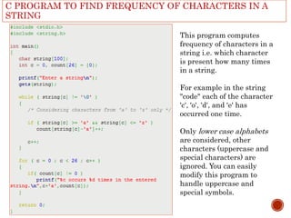 C PROGRAM TO FIND FREQUENCY OF CHARACTERS IN A
STRING
This program computes
frequency of characters in a
string i.e. which character
is present how many times
in a string.
For example in the string
"code" each of the character
'c', 'o', 'd', and 'e' has
occurred one time.
Only lower case alphabets
are considered, other
characters (uppercase and
special characters) are
ignored. You can easily
modify this program to
handle uppercase and
special symbols.
 