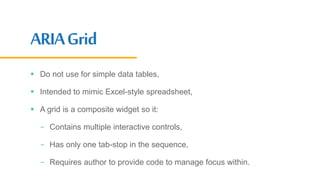 ARIAGrid
 Do not use for simple data tables,
 Intended to mimic Excel-style spreadsheet,
 A grid is a composite widget so it:
- Contains multiple interactive controls,
- Has only one tab-stop in the sequence,
- Requires author to provide code to manage focus within.
 