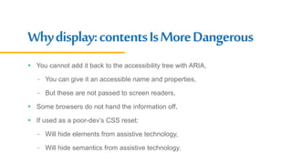 Whydisplay:contentsIsMoreDangerous
 You cannot add it back to the accessibility tree with ARIA,
- You can give it an accessible name and properties,
- But these are not passed to screen readers,
 Some browsers do not hand the information off,
 If used as a poor-dev’s CSS reset:
- Will hide elements from assistive technology,
- Will hide semantics from assistive technology.
 