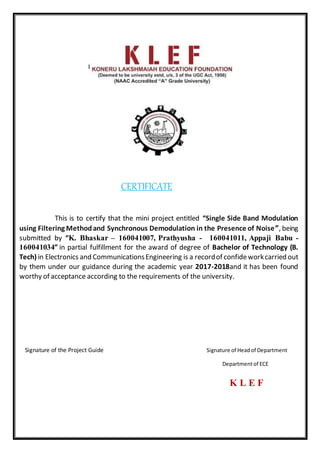 CERTIFICATE
This is to certify that the mini project entitled “Single Side Band Modulation
using Filtering Methodand Synchronous Demodulation in the Presence of Noise”, being
submitted by “K. Bhaskar – 160041007, Prathyusha - 160041011, Appaji Babu -
160041034” in partial fulfillment for the award of degree of Bachelor of Technology (B.
Tech) in Electronics and CommunicationsEngineering is a recordof confideworkcarried out
by them under our guidance during the academic year 2017-2018and it has been found
worthy of acceptance according to the requirements of the university.
Signature of the Project Guide Signature of Headof Department
Departmentof ECE
K L E F
 