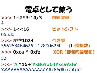電卓として使う
>>> 1+2*3-10/3
四則演算
4
>>> 1<<16
ビットシフト
65536
>>> 5**1024
べき乗
556268464626...12890625L
(L:長整数)
>>> 0xca ^ 0xfe
XOR (排他的論理和)
52
>>> 'A'*16+'¥x86¥x64¥xca¥xfe'
'AAAAAAAAAAAAAAAA¥x86d¥xca¥xfe'

 